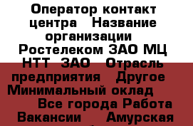 Оператор контакт-центра › Название организации ­ Ростелеком ЗАО МЦ НТТ, ЗАО › Отрасль предприятия ­ Другое › Минимальный оклад ­ 20 000 - Все города Работа » Вакансии   . Амурская обл.